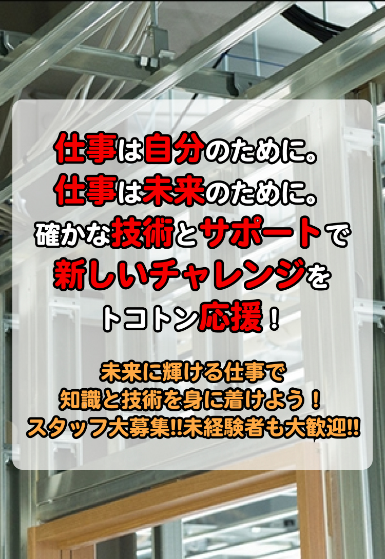 仕事は自分のために。仕事は未来のために。確かな技術とサポートで新しいチャレンジをトコトン応援！未来に輝ける仕事で知識と技術を身に着けよう！スタッフ大募集!!未経験者も大歓迎!!