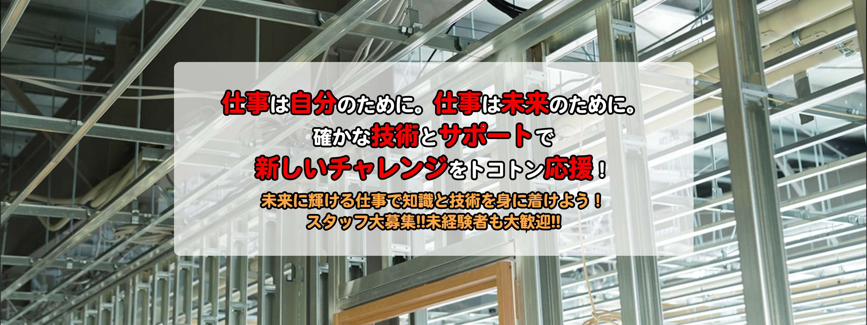 仕事は自分のために。仕事は未来のために。確かな技術とサポートで新しいチャレンジをトコトン応援！未来に輝ける仕事で知識と技術を身に着けよう！スタッフ大募集!!未経験者も大歓迎!!